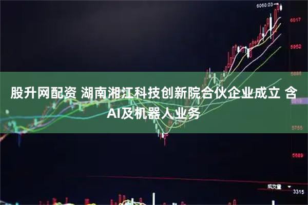 股升网配资 湖南湘江科技创新院合伙企业成立 含AI及机器人业务
